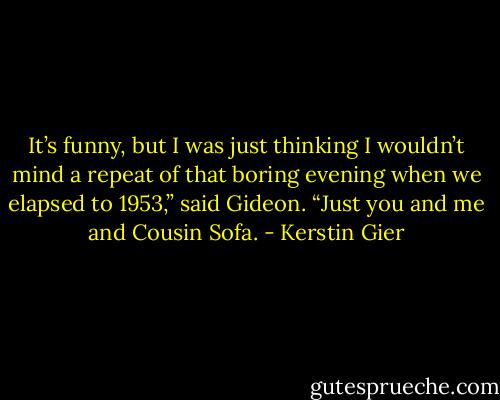 It’s funny, but I was just thinking I wouldn’t mind a repeat of that boring evening when we elapsed to 1953,” said Gideon. “Just you and me and Cousin Sofa. - Kerstin Gier