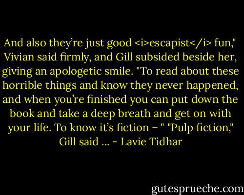 And also they’re just good <i>escapist</i> fun," Vivian said firmly, and Gill subsided beside her, giving an apologetic smile. "To read about these horrible things and know they never happened, and when you’re finished you can put down the book and take a deep breath and get on with your life. To know it’s fiction – "<br />"Pulp fiction," Gill said ... - Lavie Tidhar
