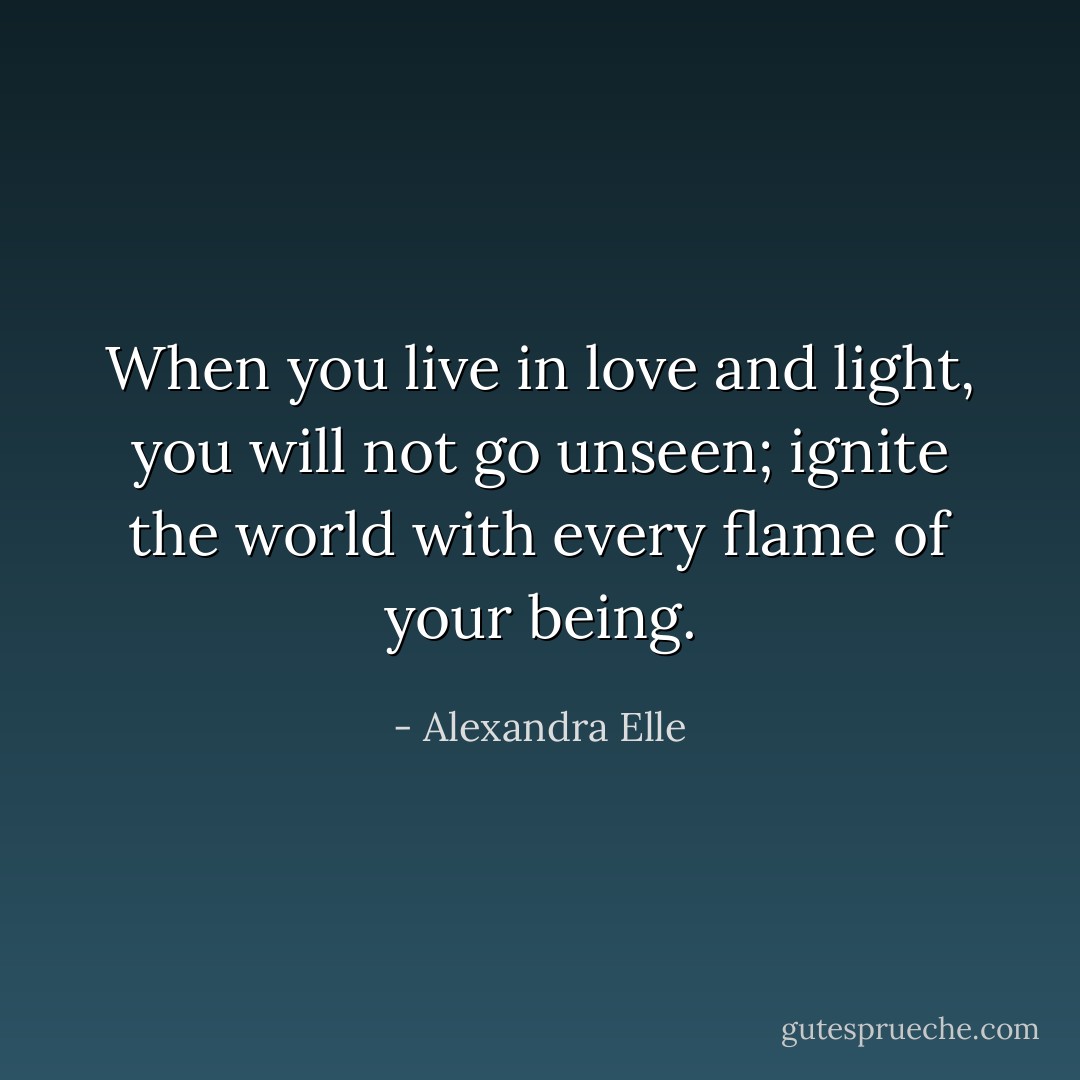 When you live in love and light, you will not go unseen; ignite the world with every flame of your being. - Alexandra Elle