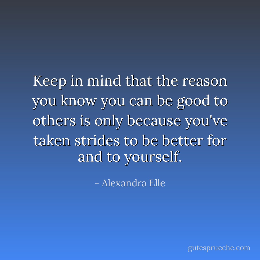 Keep in mind that the reason you know you can be good to others is only because you've taken strides to be better for and to yourself. - Alexandra Elle