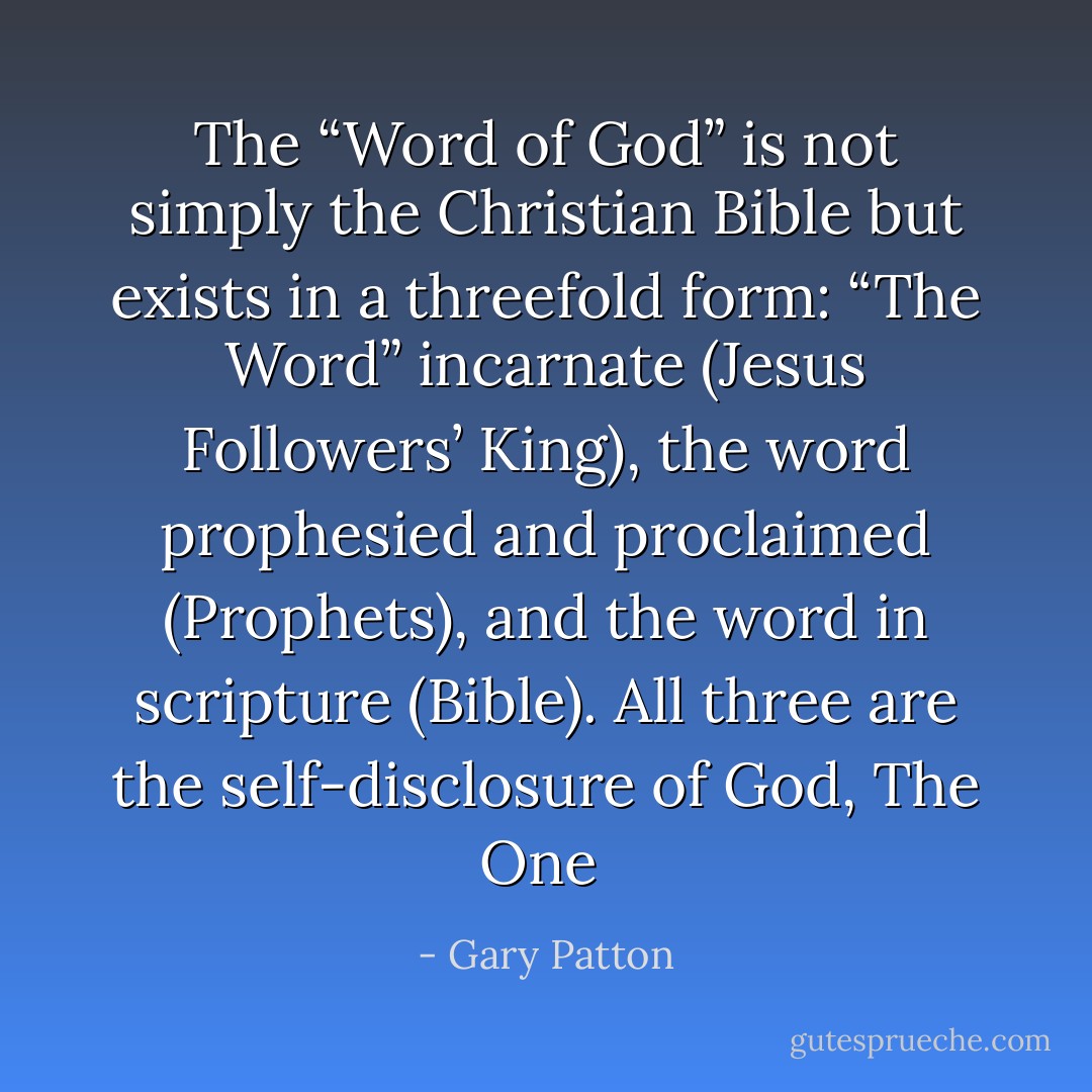 The “Word of God” is not simply the Christian Bible but exists in a threefold form: “The Word” incarnate (Jesus Followers’ King), the word prophesied and proclaimed (Prophets), and the word in scripture (Bible). All three are the self-disclosure of God, The One  - Gary Patton
