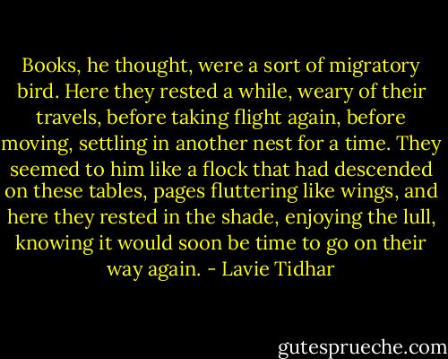 Books, he thought, were a sort of migratory bird. Here they rested a while, weary of their travels, before taking flight again, before moving, settling in another nest for a time. They seemed to him like a flock that had descended on these tables, pages fluttering like wings, and here they rested in the shade, enjoying the lull, knowing it would soon be time to go on their way again. - Lavie Tidhar