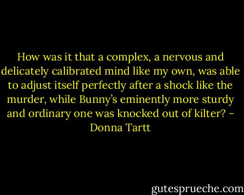 How was it that a complex, a nervous and delicately calibrated mind like my own, was able to adjust itself perfectly after a shock like the murder, while Bunny’s eminently more sturdy and ordinary one was knocked out of kilter? - Donna Tartt