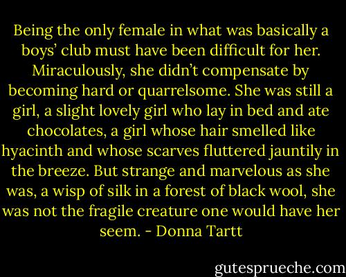 Being the only female in what was basically a boys’ club must have been difficult for her. Miraculously, she didn’t compensate by becoming hard or quarrelsome. She was still a girl, a slight lovely girl who lay in bed and ate chocolates, a girl whose hair smelled like hyacinth and whose scarves fluttered jauntily in the breeze. But strange and marvelous as she was, a wisp of silk in a forest of black wool, she was not the fragile creature one would have her seem. - Donna Tartt