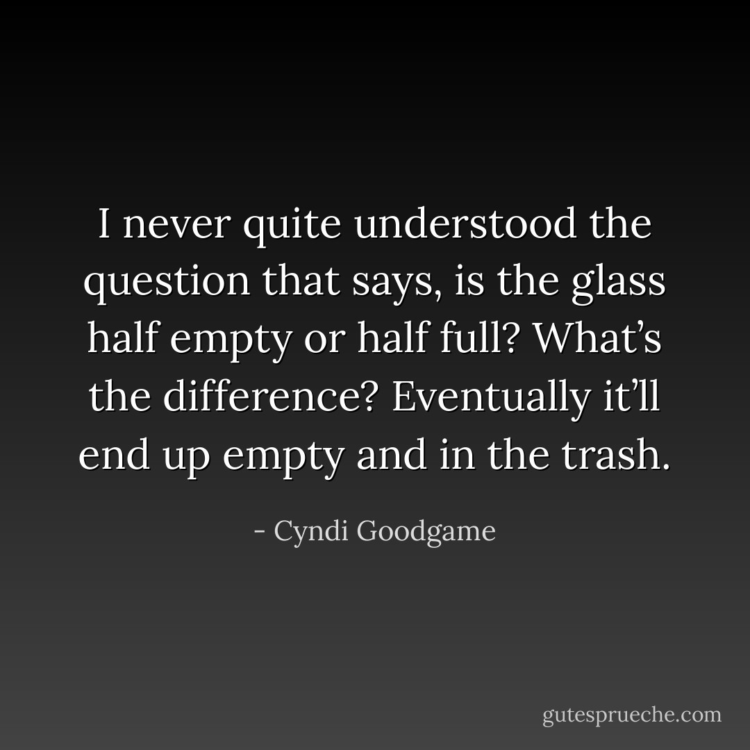 I never quite understood the question that says, is the glass half empty or half full? What’s the difference? Eventually it’ll end up empty and in the trash. - Cyndi Goodgame