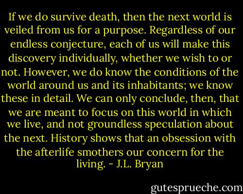 If we do survive death, then the next world is veiled from us for a purpose. Regardless of our endless conjecture, each of us will make this discovery individually, whether we wish to or not. However, we do know the conditions of the world around us and its inhabitants; we know these in detail. We can only conclude, then, that we are meant to focus on this world in which we live, and not groundless speculation about the next. History shows that an obsession with the afterlife smothers our concern for the living. - J.L. Bryan