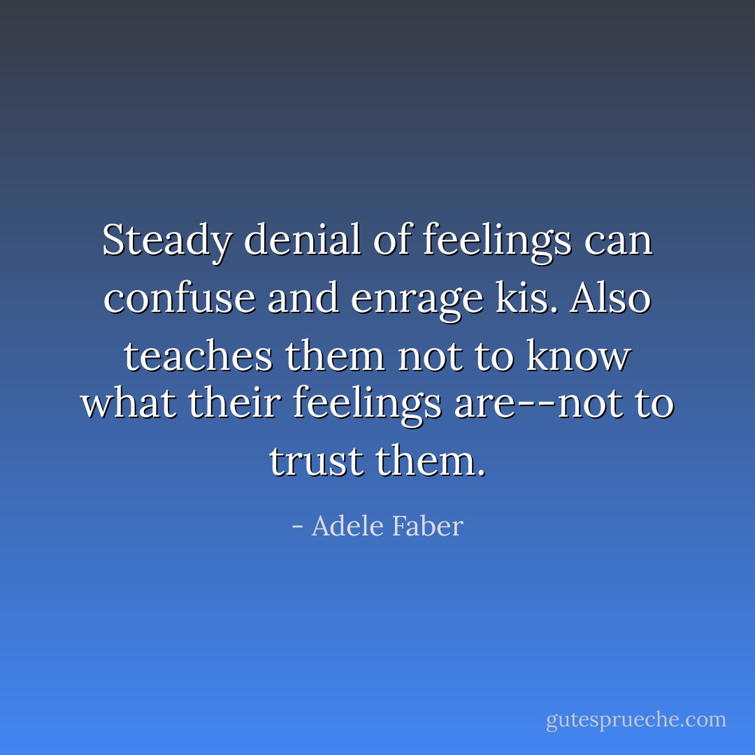 Steady denial of feelings can confuse and enrage kis. Also teaches them not to know what their feelings are--not to trust them. - Adele Faber