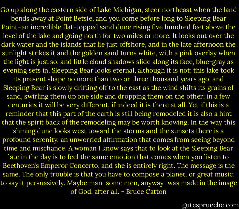 Go up along the eastern side of Lake Michigan, steer northeast when the land bends away at Point Betsie, and you come before long to Sleeping Bear Point–an incredible flat-topped sand dune rising five hundred feet above the level of the lake and going north for two miles or more. It looks out over the dark water and the islands that lie just offshore, and in the late afternoon the sunlight strikes it and the golden sand turns white, with a pink overlay when the light is just so, and little cloud shadows slide along its face, blue-gray as evening sets in. Sleeping Bear looks eternal, although it is not; this lake took its present shape no more than two or three thousand years ago, and Sleeping Bear is slowly drifting off to the east as the wind shifts its grains of sand, swirling them up one side and dropping them on the other; in a few centuries it will be very different, if indeed it is there at all. Yet if this is a reminder that this part of the earth is still being remodeled it is also a hint that the spirit back of the remodeling may be worth knowing. In the way this shining dune looks west toward the storms and the sunsets there is a profound serenity, an unworried affirmation that comes from seeing beyond time and mischance. A woman I know says that to look at the Sleeping Bear late in the day is to feel the same emotion that comes when you listen to Beethoven’s Emperor Concerto, and she is entirely right. The message is the same. The only trouble is that you have to compose a planet, or great music, to say it persuasively. Maybe man–some men, anyway–was made in the image of God, after all. - Bruce Catton