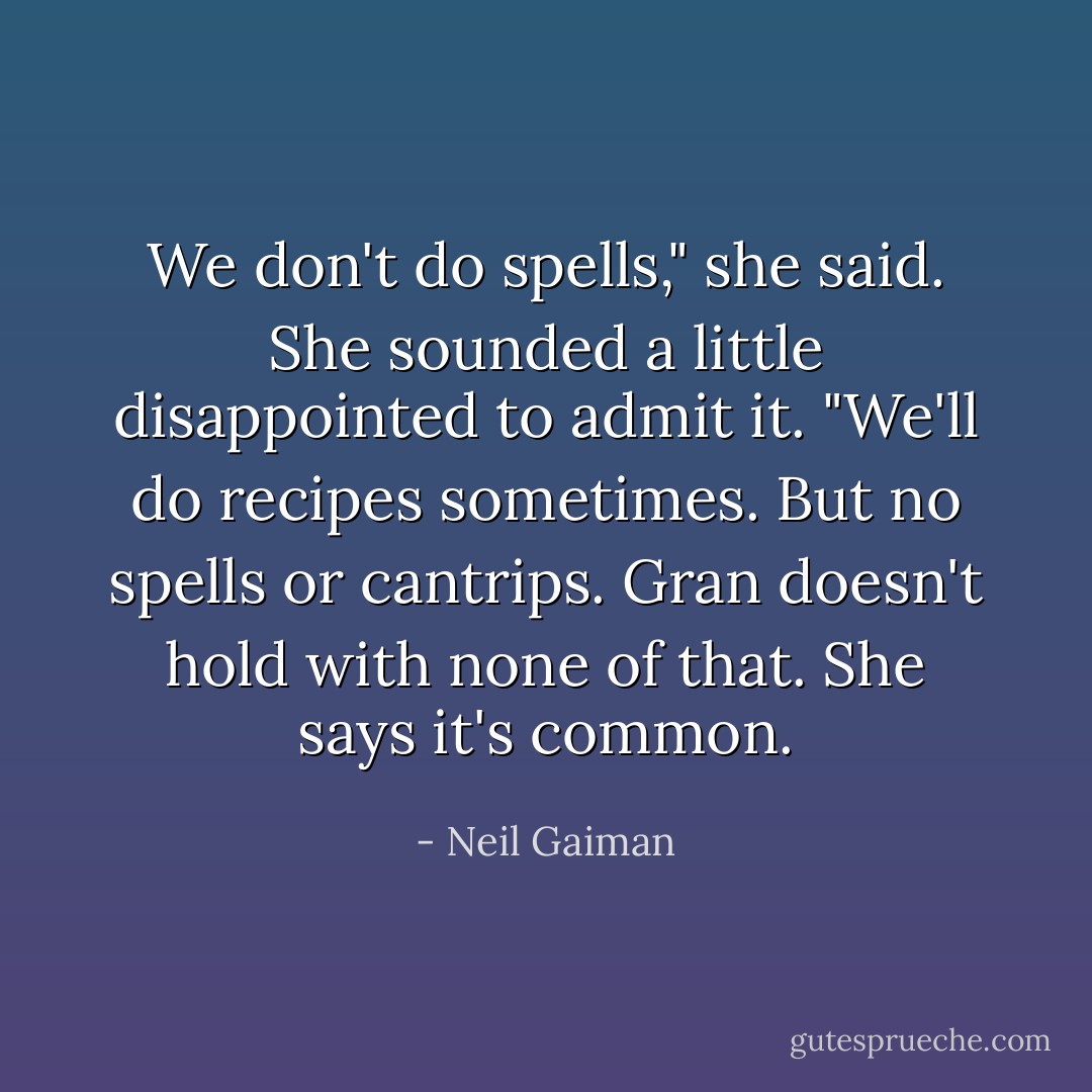 We don't do spells," she said. She sounded a little disappointed to admit it. "We'll do recipes sometimes. But no spells or cantrips. Gran doesn't hold with none of that. She says it's <i>common</i>. - Neil Gaiman