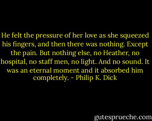 He felt the pressure of her love as she squeezed his fingers, and then there was nothing. Except the pain. But nothing else, no Heather, no hospital, no staff men, no light. And no sound. It was an eternal moment and it absorbed him completely. - Philip K. Dick