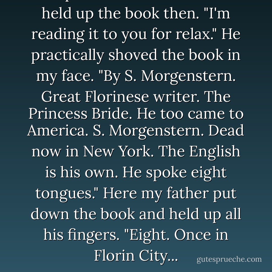 Chapter One. The Bride." He held up the book then. "I'm reading it to you for relax." He practically shoved the book in my face. "By S. Morgenstern. Great Florinese writer. The Princess Bride. He too came to America. S. Morgenstern. Dead now in New York. The English is his own. He spoke eight tongues." Here my father put down the book and held up all his fingers. "Eight. Once in Florin City... - William Goldman