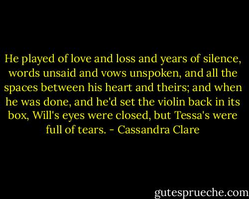 He played of love and loss and years of silence, words unsaid and vows unspoken, and all the spaces between his heart and theirs; and when he was done, and he'd set the violin back in its box, Will's eyes were closed, but Tessa's were full of tears. - Cassandra Clare
