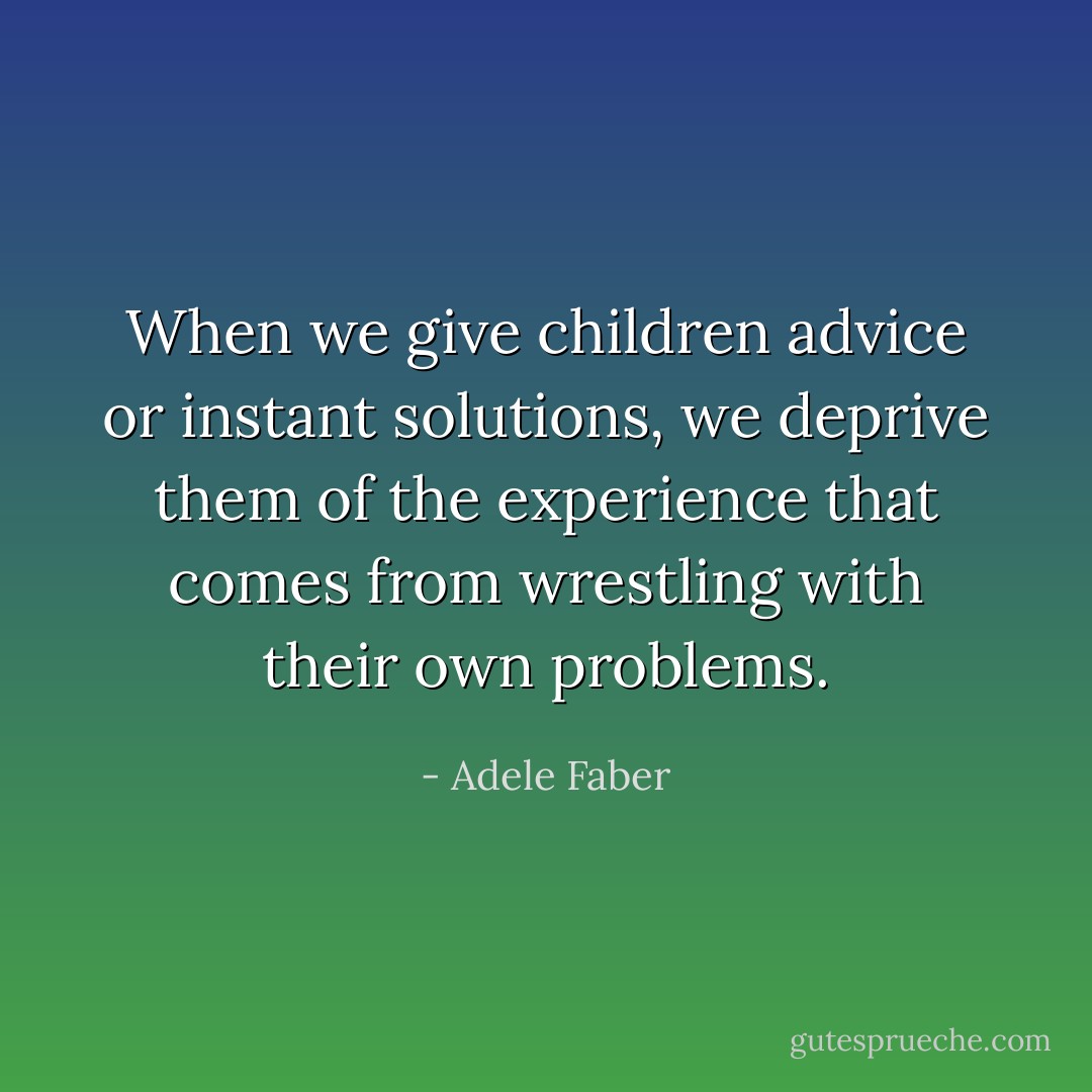 When we give children advice or instant solutions, we deprive them of the experience that comes from wrestling with their own problems. - Adele Faber