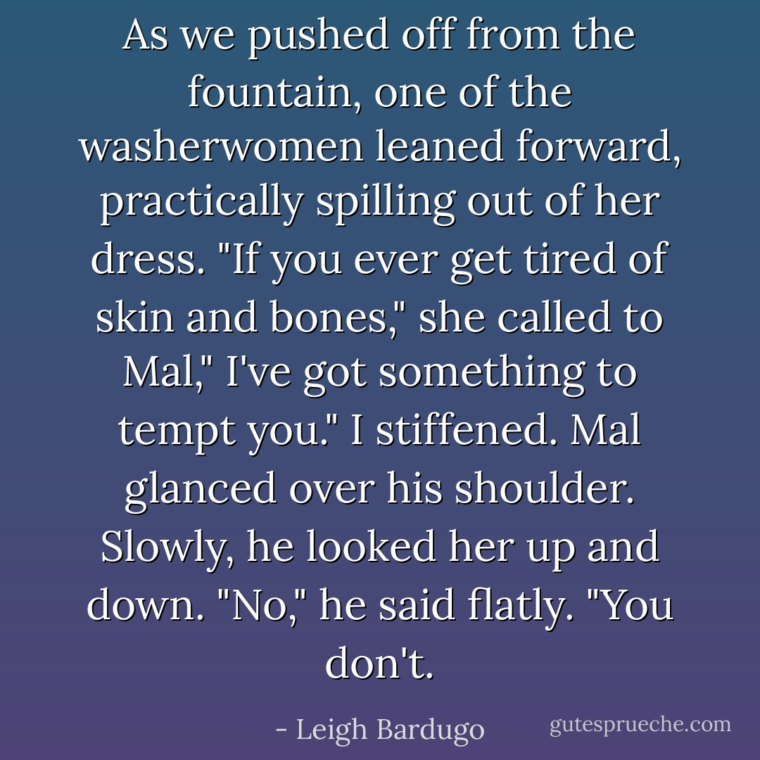 As we pushed off from the fountain, one of the washerwomen leaned forward, practically spilling out of her dress.<br />"If you ever get tired of skin and bones," she called to Mal," I've got something to tempt you."<br />I stiffened. Mal glanced over his shoulder. Slowly, he looked her up and down. "No," he said flatly. "You don't. - Leigh Bardugo