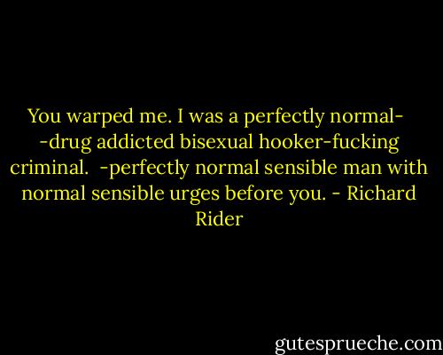 You warped me. I was a perfectly normal-<br /><br />-drug addicted bisexual hooker-fucking criminal.<br /><br />-perfectly normal sensible man with normal sensible urges<br />before you. - Richard Rider