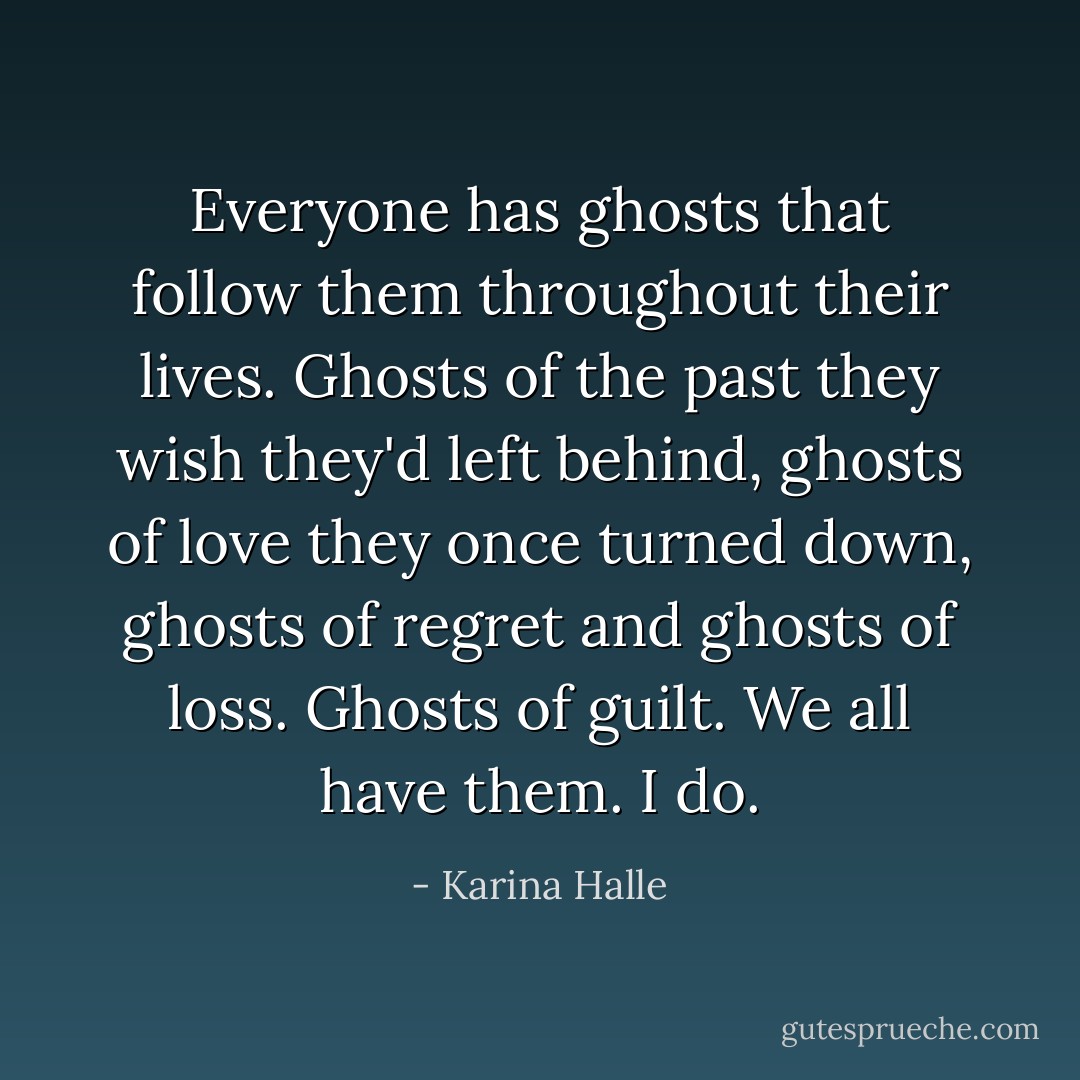 Everyone has ghosts that follow them throughout their lives. Ghosts of the past they wish they'd left behind, ghosts of love they once turned down, ghosts of regret and ghosts of loss. Ghosts of guilt. We all have them. I do. - Karina Halle