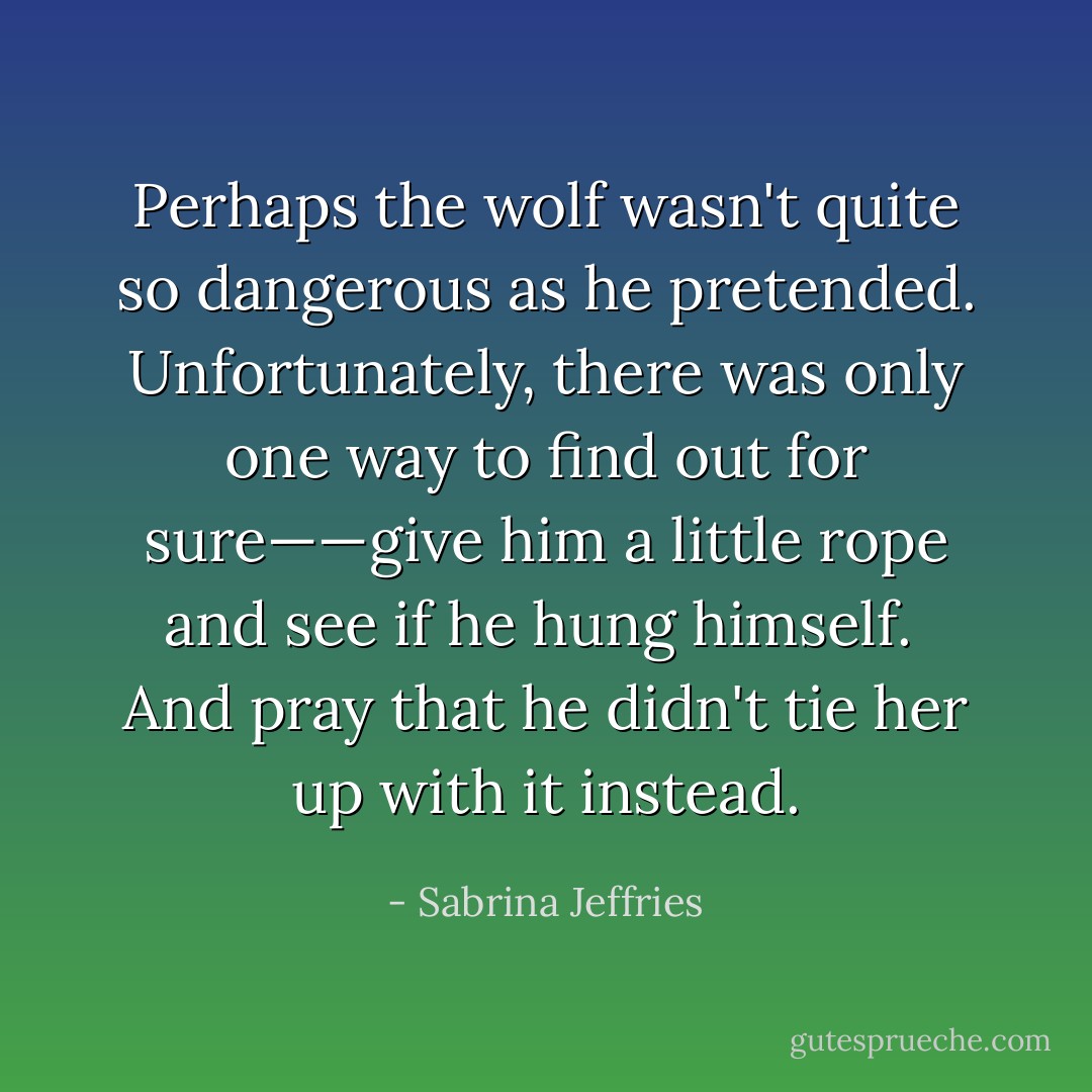 Perhaps the wolf wasn't quite so dangerous as he pretended. Unfortunately, there was only one way to find out for sure——give him a little rope and see if he hung himself.<br /><br />And pray that he didn't tie her up with it instead. - Sabrina Jeffries