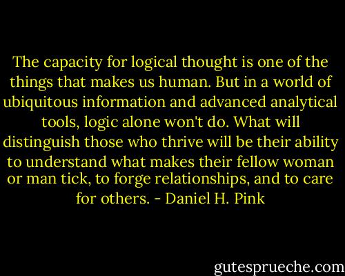 The capacity for logical thought is one of the things that makes us human. But in a world of ubiquitous information and advanced analytical tools, logic alone won't do. What will distinguish those who thrive will be their ability to understand what makes their fellow woman or man tick, to forge relationships, and to care for others. - Daniel H. Pink