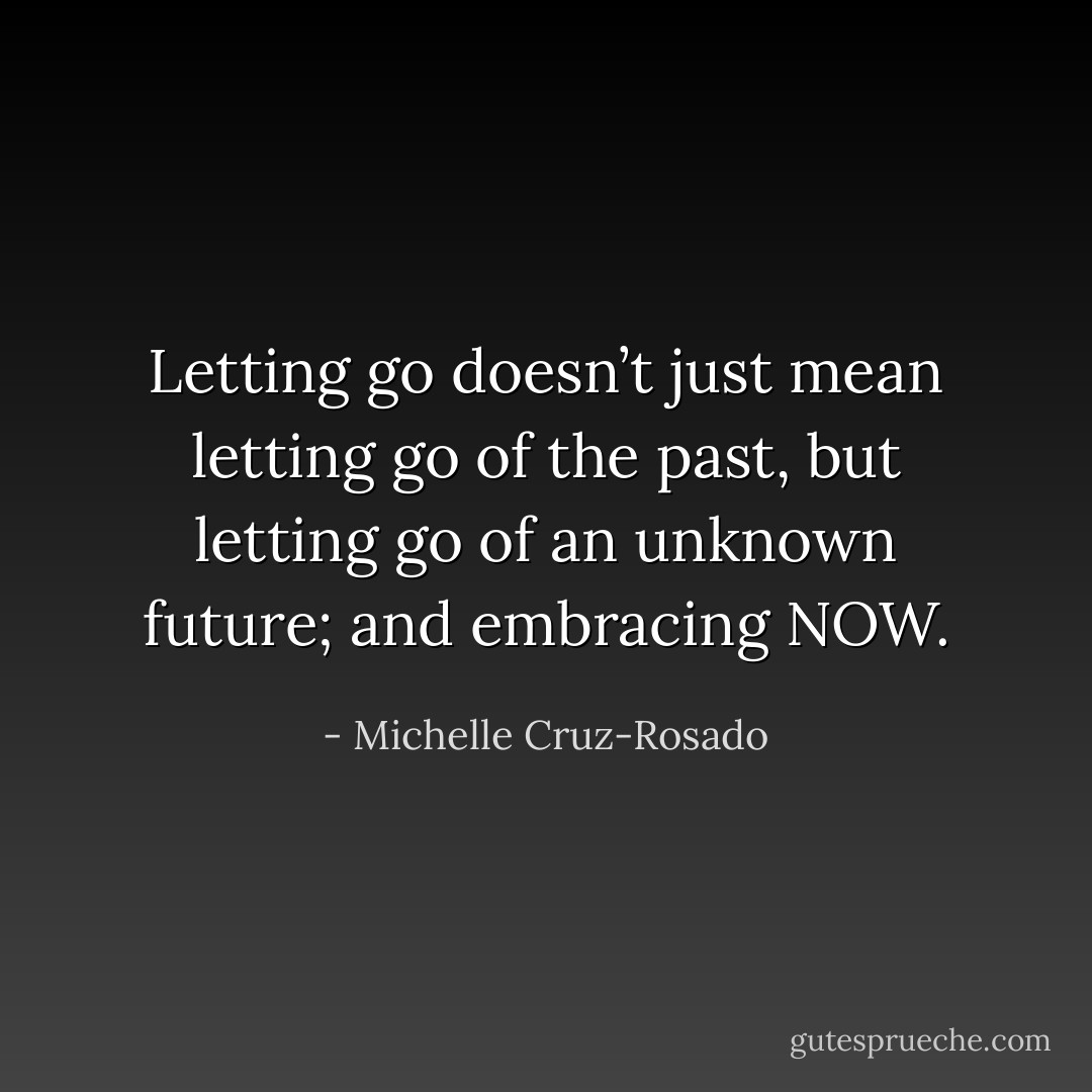 Letting go doesn’t just mean letting go of the past, but letting go of an unknown future; and embracing NOW. - Michelle Cruz-Rosado
