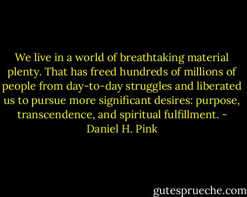 We live in a world of breathtaking material plenty. That has freed hundreds of millions of people from day-to-day struggles and liberated us to pursue more significant desires: purpose, transcendence, and spiritual fulfillment. - Daniel H. Pink