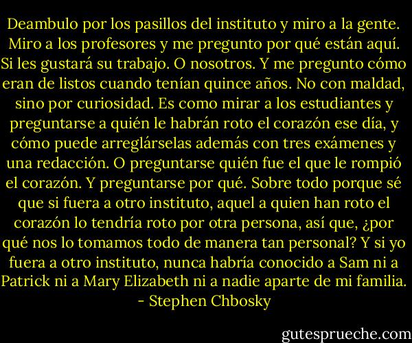 Deambulo por los pasillos del instituto y miro a la gente. Miro a los profesores y me pregunto por qué están aquí. Si les gustará su trabajo. O nosotros. Y me pregunto cómo eran de listos cuando tenían quince años. No con maldad, sino por curiosidad. Es como mirar a los estudiantes y preguntarse a quién le habrán roto el corazón ese día, y cómo puede arreglárselas además con tres exámenes y una redacción. O preguntarse quién fue el que le rompió el corazón. Y preguntarse por qué. Sobre todo porque sé que si fuera a otro instituto, aquel a quien han roto el corazón lo tendría roto por otra persona, así que, ¿por qué nos lo tomamos todo de manera tan personal? Y si yo fuera a otro instituto, nunca habría conocido a Sam ni a Patrick ni a Mary Elizabeth ni a nadie aparte de mi familia. - Stephen Chbosky