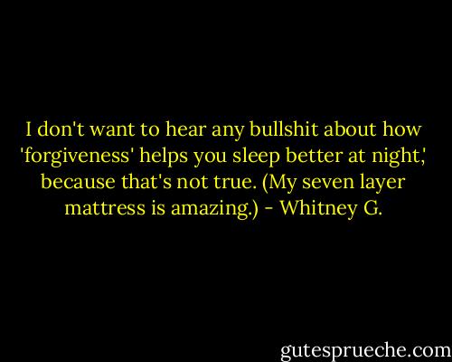 I don't want to hear any bullshit about how 'forgiveness' helps you sleep better at night,' because that's not true. (My seven layer mattress is amazing.) - Whitney G.