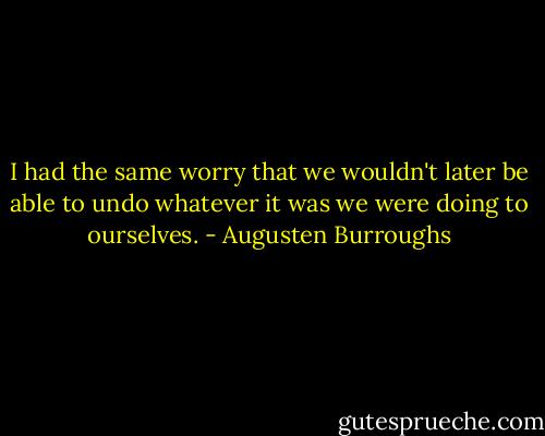I had the same worry that we wouldn't later be able to undo whatever it was we were doing to ourselves. - Augusten Burroughs