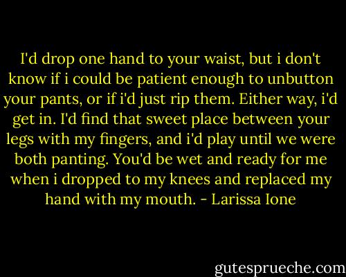 I'd drop one hand to your waist, but i don't know if i could be patient enough to unbutton your pants, or if i'd just rip them. Either way, i'd get in. I'd find that sweet place between your legs with my fingers, and i'd play until we were both panting. You'd be wet and ready for me when i dropped to my knees and replaced my hand with my mouth. - Larissa Ione