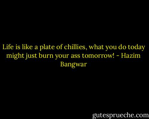 Life is like a plate of chillies, what you do today might just burn your ass tomorrow! - Hazim Bangwar