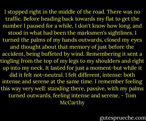 I stopped right in the middle of the road. There was no traffic. Before heading back towards my flat to get the number I paused for a while, I don't know how long, and stood in what had been the marksmen's sightlines. I turned the palms of my hands outwards, closed my eyes and thought about that memory of just before the accident, being buffeted by wind. Remembering it sent a tingling from the top of my legs to my shoulders and right up into my neck. It lasted for just a moment-but while it did it felt not-neutral. I felt different, intense: both intense and serene at the same time. I remember feeling this way very well: standing there, passive, with my palms turned outwards, feeling intense and serene. - Tom McCarthy