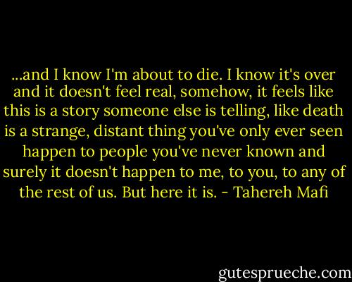 ...and I know I'm about to die. I know it's over and it doesn't feel real, somehow, it feels like this is a story someone else is telling, like death is a strange, distant thing you've only ever seen happen to people you've never known and surely it doesn't happen to me, to you, to any of the rest of us.<br />But here it is. - Tahereh Mafi