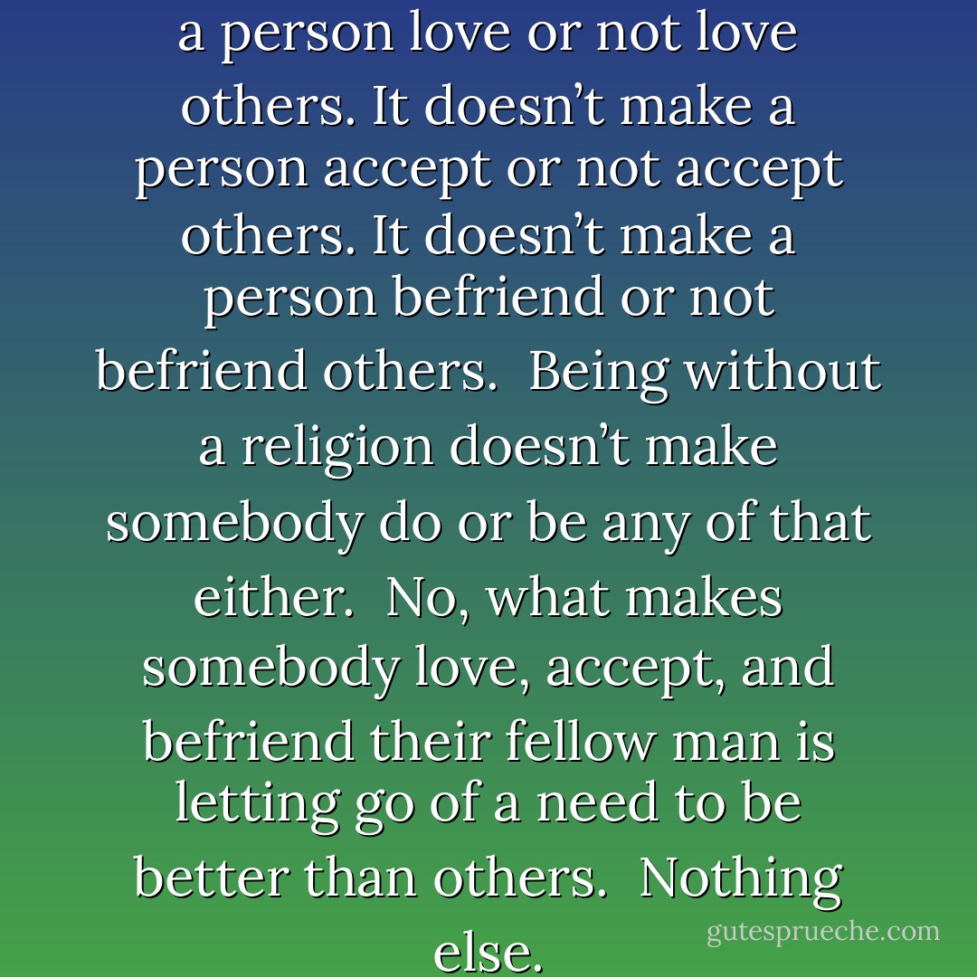 Having a religion doesn’t make a person love or not love others. It doesn’t make a person accept or not accept others. It doesn’t make a person befriend or not befriend others.<br /><br />Being without a religion doesn’t make somebody do or be any of that either.<br /><br />No, what makes somebody love, accept, and befriend their fellow man is letting go of a need to be better than others.<br /><br />Nothing else. - Dan Pearce