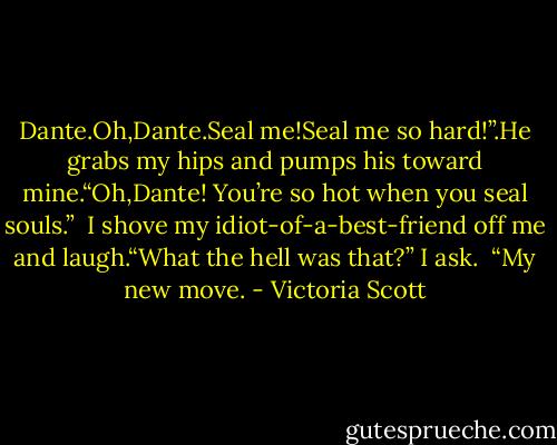 Dante.Oh,Dante.Seal me!Seal me so hard!”.He grabs my hips and<br />pumps his toward mine.“Oh,Dante! You’re so hot when you seal souls.”<br /><br />I shove my idiot-of-a-best-friend off me and laugh.“What the hell was that?” I ask.<br /><br />“My new move. - Victoria Scott