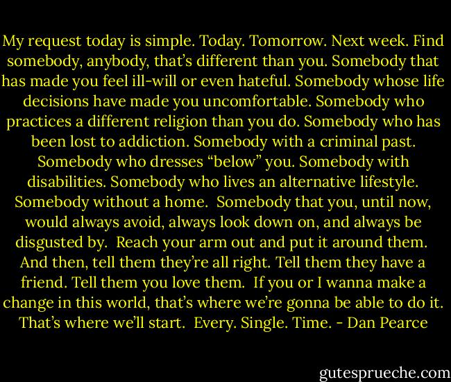 My request today is simple. Today. Tomorrow. Next week. Find somebody, anybody, that’s different than you. Somebody that has made you feel ill-will or even hateful. Somebody whose life decisions have made you uncomfortable. Somebody who practices a different religion than you do. Somebody who has been lost to addiction. Somebody with a criminal past. Somebody who dresses “below” you. Somebody with disabilities. Somebody who lives an alternative lifestyle. Somebody without a home.<br /><br />Somebody that you, until now, would always avoid, always look down on, and always be disgusted by.<br /><br />Reach your arm out and put it around them.<br /><br />And then, tell them they’re all right. Tell them they have a friend. Tell them you love them.<br /><br />If you or I wanna make a change in this world, that’s where we’re gonna be able to do it. That’s where we’ll start.<br /><br />Every. Single. Time. - Dan Pearce