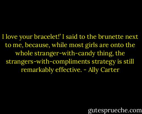 I love your bracelet!’ I said to the brunette next to me, because, while most girls are onto the whole stranger-with-candy thing, the strangers-with-compliments strategy is still remarkably effective. - Ally Carter
