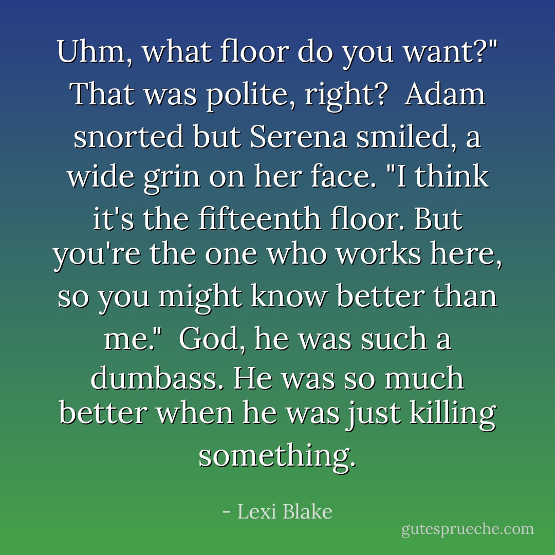 Uhm, what floor do you want?" That was polite, right?<br /><br />Adam snorted but Serena smiled, a wide grin on her face. "I think it's the fifteenth floor. But you're the one who works here, so you might know better than me."<br /><br />God, he was such a dumbass. He was so much better when he was just killing something. - Lexi Blake