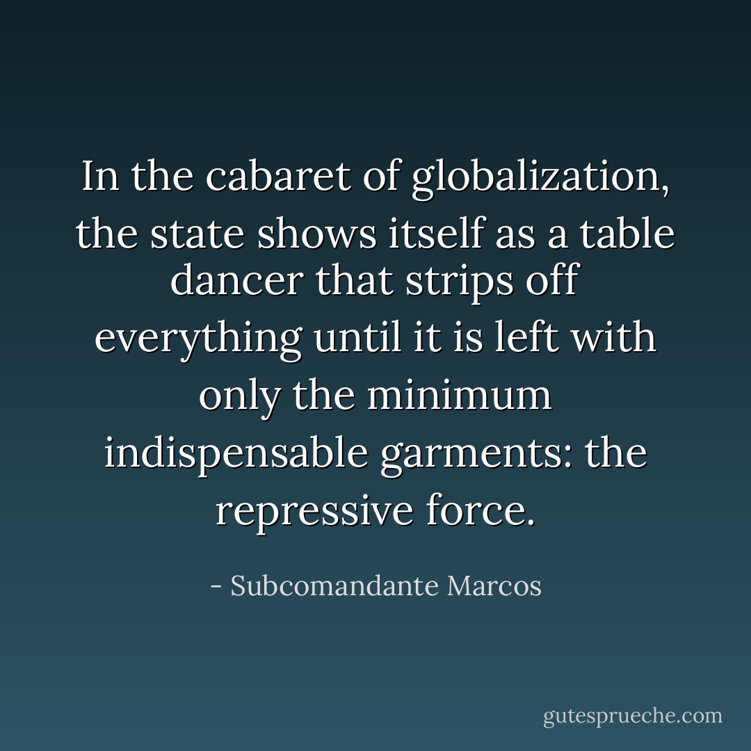 In the cabaret of globalization, the state shows itself as a table dancer that strips off everything until it is left with only the minimum indispensable garments: the repressive force. - Subcomandante Marcos