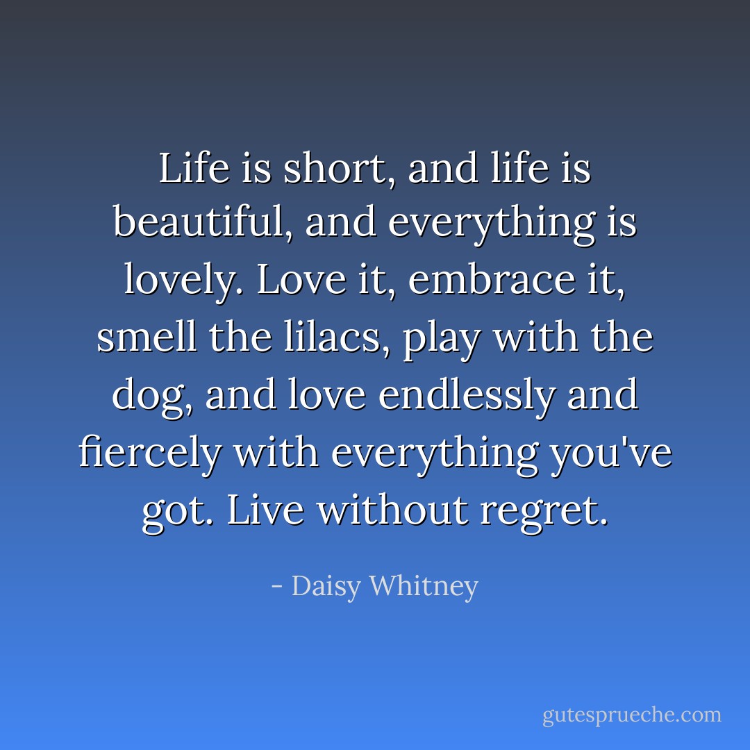 Life is short, and life is beautiful, and everything is lovely. Love it, embrace it, smell the lilacs, play with the dog, and love endlessly and fiercely with everything you've got. Live without regret. - Daisy Whitney