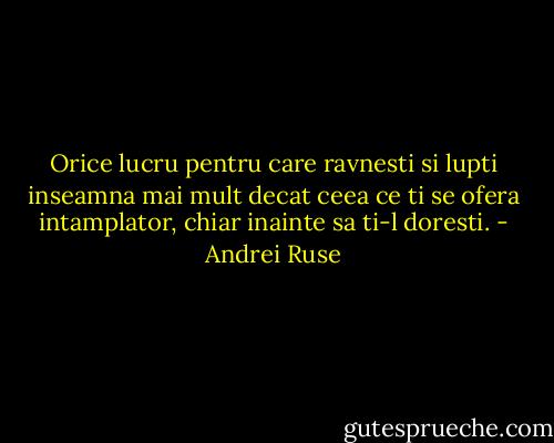 Orice lucru pentru care ravnesti si lupti inseamna mai mult decat ceea ce ti se ofera intamplator, chiar inainte sa ti-l doresti. - Andrei Ruse