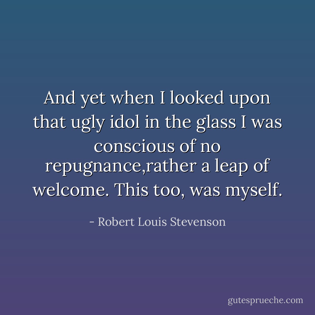 And yet when I looked upon that ugly idol in the glass I was conscious of no repugnance,rather a leap of welcome. This too, was myself. - Robert Louis Stevenson