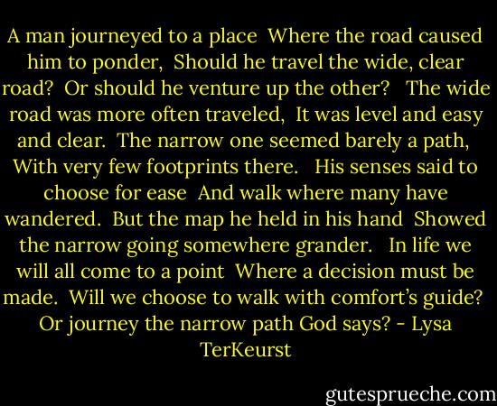 A man journeyed to a place <br />Where the road caused him to ponder, <br />Should he travel the wide, clear road? <br />Or should he venture up the other? <br /><br />The wide road was more often traveled, <br />It was level and easy and clear. <br />The narrow one seemed barely a path, <br />With very few footprints there. <br /><br />His senses said to choose for ease <br />And walk where many have wandered. <br />But the map he held in his hand <br />Showed the narrow going somewhere grander. <br /><br />In life we will all come to a point <br />Where a decision must be made. <br />Will we choose to walk with comfort’s guide? <br />Or journey the narrow path God says? - Lysa TerKeurst