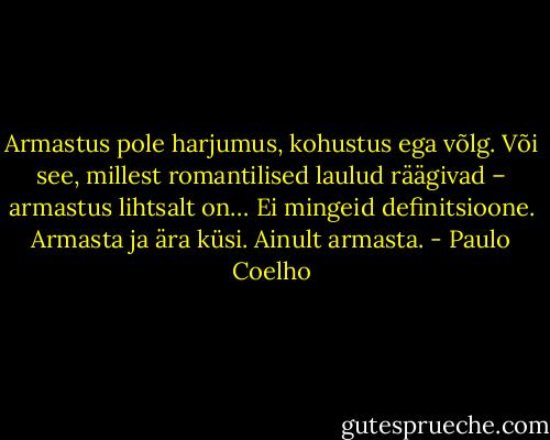 Armastus pole harjumus, kohustus ega võlg. Või see, millest romantilised laulud räägivad – armastus lihtsalt on… Ei mingeid definitsioone. Armasta ja ära küsi. Ainult armasta. - Paulo Coelho