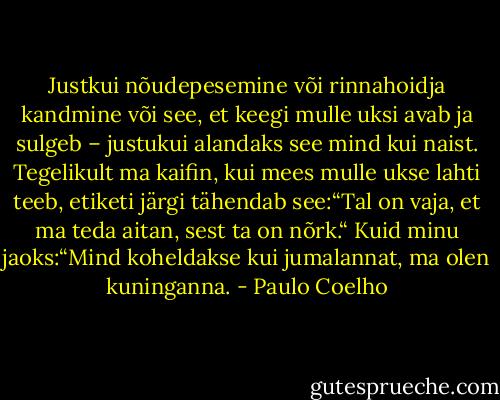 Justkui nõudepesemine või rinnahoidja kandmine või see, et keegi mulle uksi avab ja sulgeb – justukui alandaks see mind kui naist. Tegelikult ma kaifin, kui mees mulle ukse lahti teeb, etiketi järgi tähendab see:“Tal on vaja, et ma teda aitan, sest ta on nõrk.“ Kuid minu jaoks:“Mind koheldakse kui jumalannat, ma olen kuninganna. - Paulo Coelho