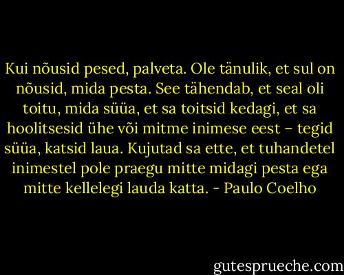 Kui nõusid pesed, palveta. Ole tänulik, et sul on nõusid, mida pesta. See tähendab, et seal oli toitu, mida süüa, et sa toitsid kedagi, et sa hoolitsesid ühe või mitme inimese eest – tegid süüa, katsid laua. Kujutad sa ette, et tuhandetel inimestel pole praegu mitte midagi pesta ega mitte kellelegi lauda katta. - Paulo Coelho