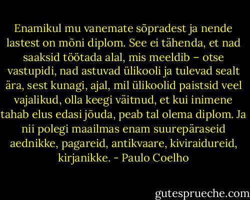 Enamikul mu vanemate sõpradest ja nende lastest on mõni diplom. See ei tähenda, et nad saaksid töötada alal, mis meeldib – otse vastupidi, nad astuvad ülikooli ja tulevad sealt ära, sest kunagi, ajal, mil ülikoolid paistsid veel vajalikud, olla keegi väitnud, et kui inimene tahab elus edasi jõuda, peab tal olema diplom. Ja nii polegi maailmas enam suurepäraseid aednikke, pagareid, antikvaare, kiviraidureid, kirjanikke. - Paulo Coelho