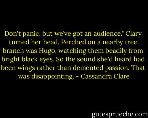 Don't panic, but we've got an audience."<br />Clary turned her head. Perched on a nearby tree branch was Hugo, watching them beadily from bright black eyes. So the sound she'd heard had been wings rather than demented passion. That <br />was disappointing. - Cassandra Clare