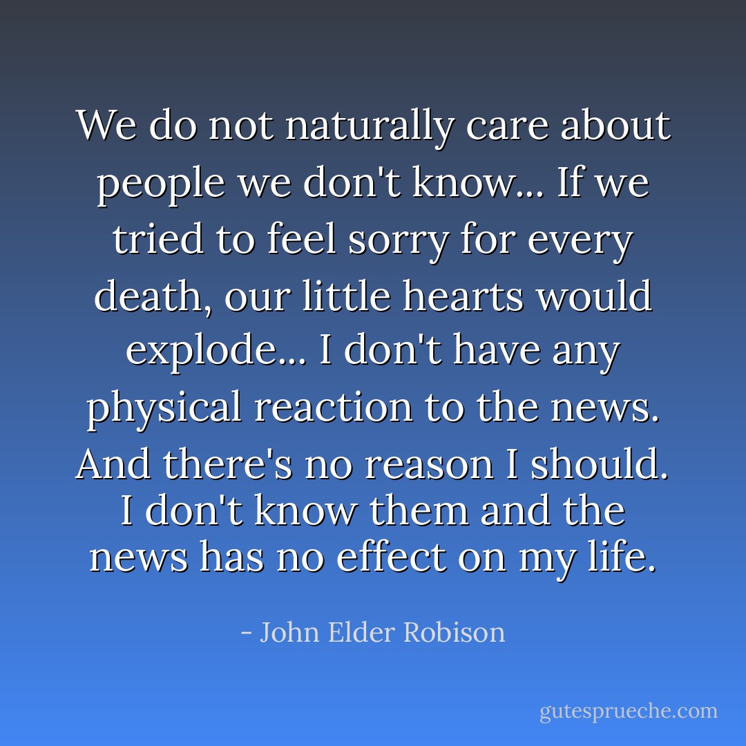 We do not naturally care about people we don't know... If we tried to feel sorry for every death, our little hearts would explode... I don't have any physical reaction to the news. And there's no reason I should. I don't know them and the news has no effect on my life. - John Elder Robison