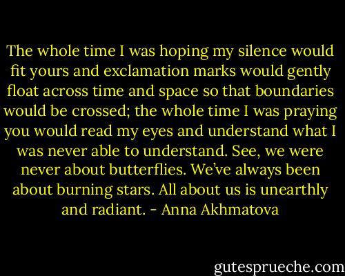 The whole time I was hoping my silence would fit yours and exclamation marks would gently float across time and space so that boundaries would be crossed; the whole time I was praying you would read my eyes and understand what I was never able to understand. See, we were never about butterflies. We’ve always been about burning stars. All about us is unearthly and radiant. - Anna Akhmatova