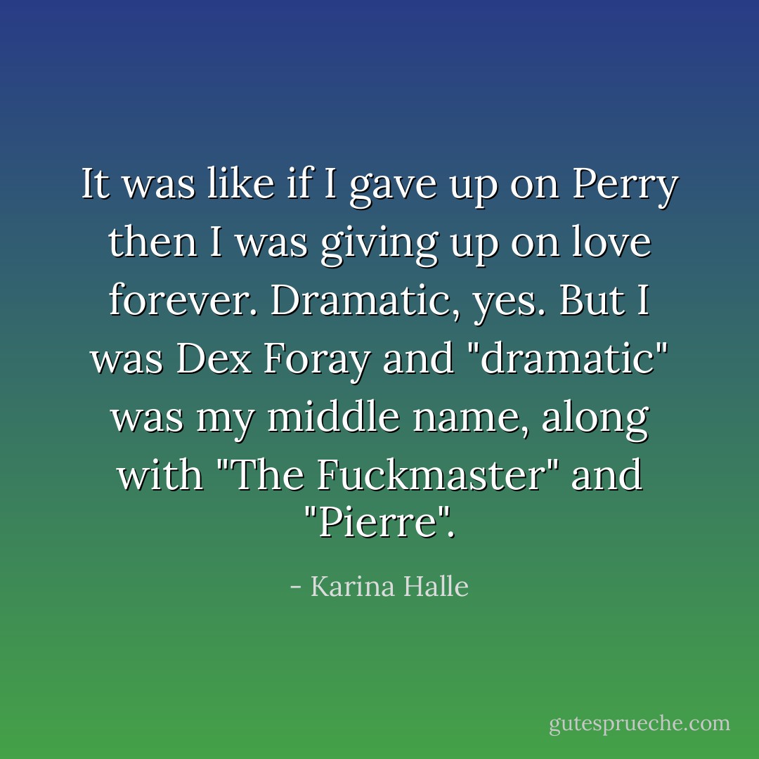 It was like if I gave up on Perry then I was giving up on love forever. Dramatic, yes. But I was Dex Foray and "dramatic" was my middle name, along with "The Fuckmaster" and "Pierre". - Karina Halle