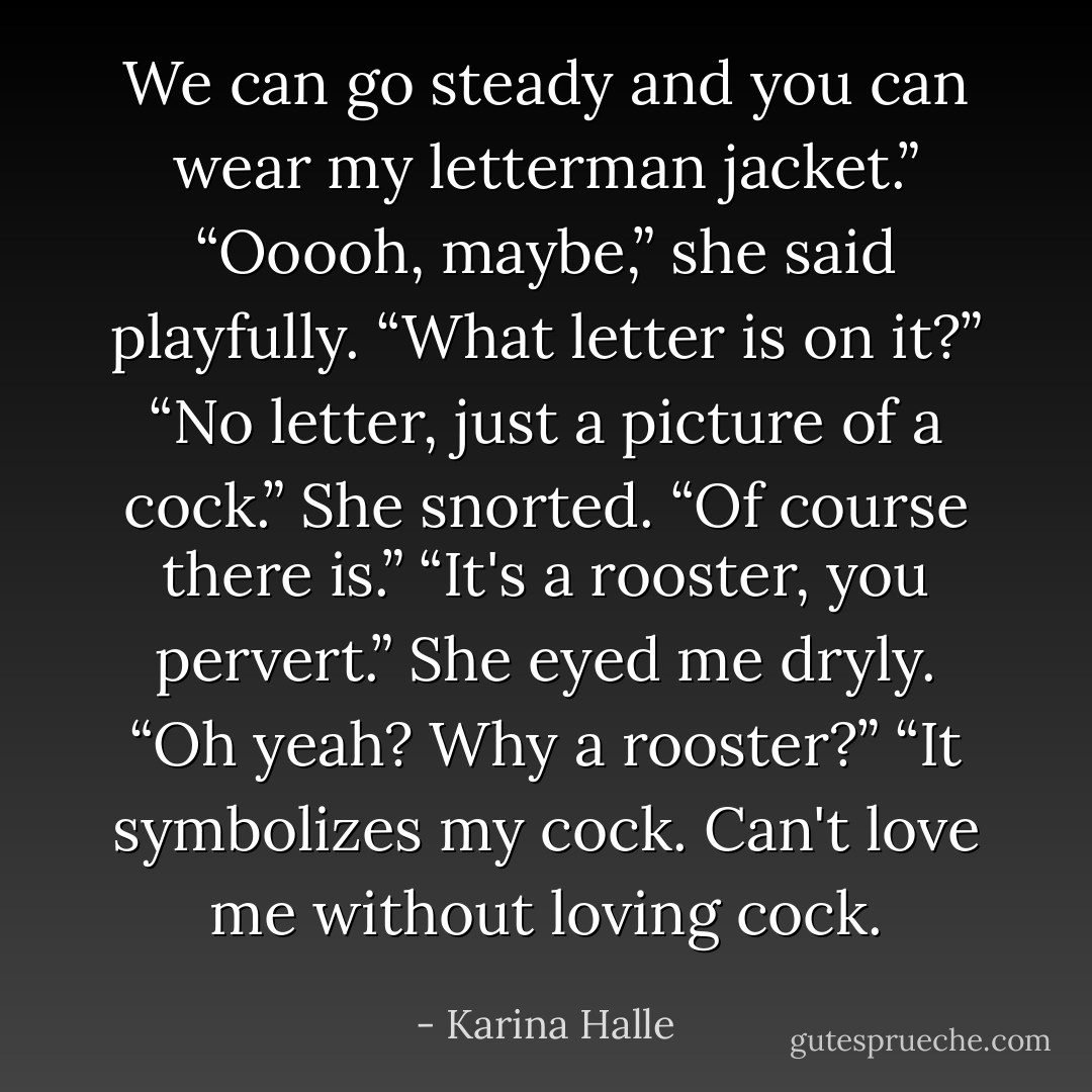 We can go steady and you can wear my letterman jacket.”<br />“Ooooh, maybe,” she said playfully. “What letter is on it?”<br />“No letter, just a picture of a cock.”<br />She snorted. “Of course there is.”<br />“It's a rooster, you pervert.”<br />She eyed me dryly. “Oh yeah? Why a rooster?”<br />“It symbolizes my cock. Can't love me without loving cock. - Karina Halle